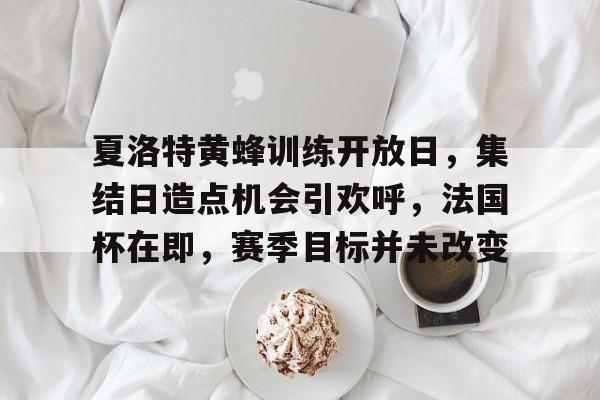 米兰体育-夏洛特黄蜂训练开放日，集结日造点机会引欢呼，法国杯在即，赛季目标并未改变的简单介绍