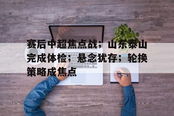 开运体育-关于赛后中超焦点战;山东泰山完成体检;悬念犹存;轮换策略成焦点的信息