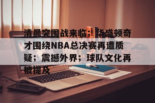 米兰体育-清晨突围战来临；华盛顿奇才围绕NBA总决赛再遭质疑；震撼外界；球队文化再被提及的简单介绍